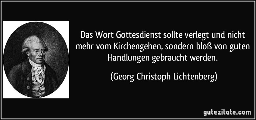 Das Wort Gottesdienst sollte verlegt und nicht mehr vom Kirchengehen, sondern bloß von guten Handlungen gebraucht werden. (Georg Christoph Lichtenberg)