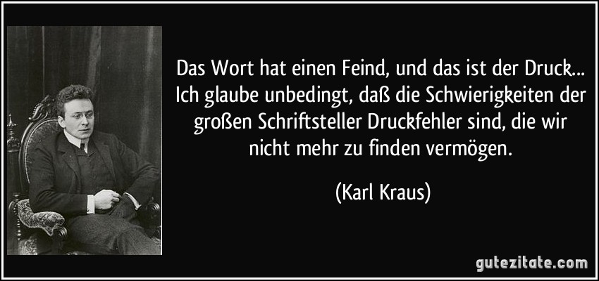 Das Wort hat einen Feind, und das ist der Druck... Ich glaube unbedingt, daß die Schwierigkeiten der großen Schriftsteller Druckfehler sind, die wir nicht mehr zu finden vermögen. (Karl Kraus)