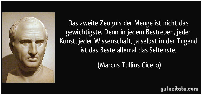 Das zweite Zeugnis der Menge ist nicht das gewichtigste. Denn in jedem Bestreben, jeder Kunst, jeder Wissenschaft, ja selbst in der Tugend ist das Beste allemal das Seltenste. (Marcus Tullius Cicero)