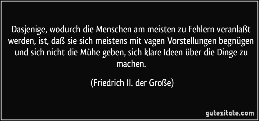 Dasjenige, wodurch die Menschen am meisten zu Fehlern veranlaßt werden, ist, daß sie sich meistens mit vagen Vorstellungen begnügen und sich nicht die Mühe geben, sich klare Ideen über die Dinge zu machen. (Friedrich II. der Große)