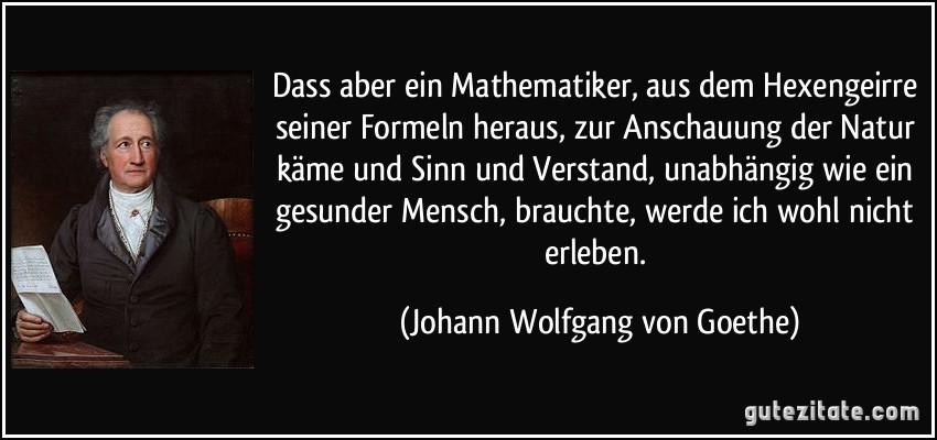 Dass aber ein Mathematiker, aus dem Hexengeirre seiner Formeln heraus, zur Anschauung der Natur käme und Sinn und Verstand, unabhängig wie ein gesunder Mensch, brauchte, werde ich wohl nicht erleben. (Johann Wolfgang von Goethe)