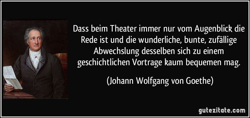 Dass beim Theater immer nur vom Augenblick die Rede ist und die wunderliche, bunte, zufällige Abwechslung desselben sich zu einem geschichtlichen Vortrage kaum bequemen mag. (Johann Wolfgang von Goethe)