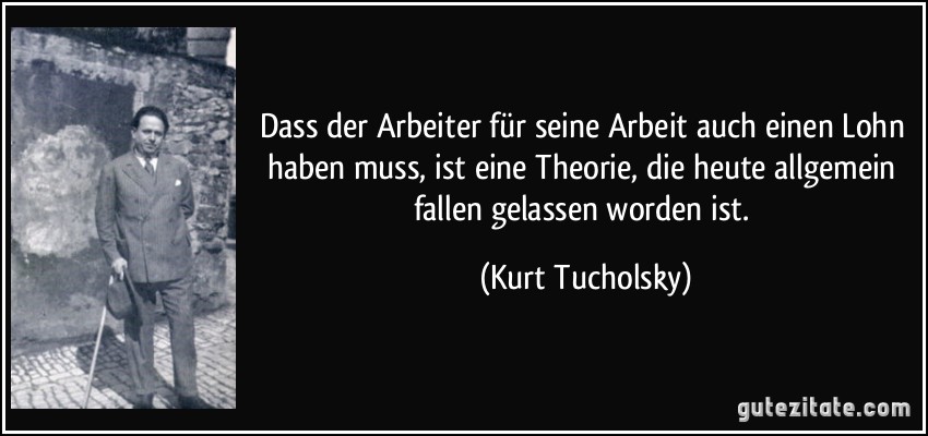 Dass der Arbeiter für seine Arbeit auch einen Lohn haben muss, ist eine Theorie, die heute allgemein fallen gelassen worden ist. (Kurt Tucholsky)