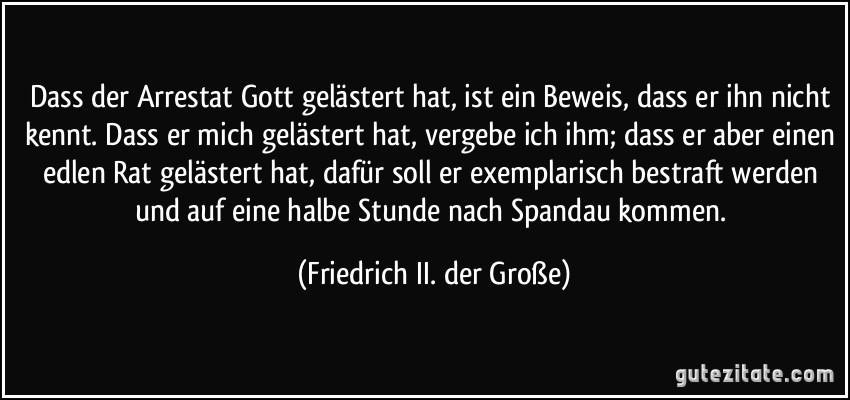 Dass der Arrestat Gott gelästert hat, ist ein Beweis, dass er ihn nicht kennt. Dass er mich gelästert hat, vergebe ich ihm; dass er aber einen edlen Rat gelästert hat, dafür soll er exemplarisch bestraft werden und auf eine halbe Stunde nach Spandau kommen. (Friedrich II. der Große)