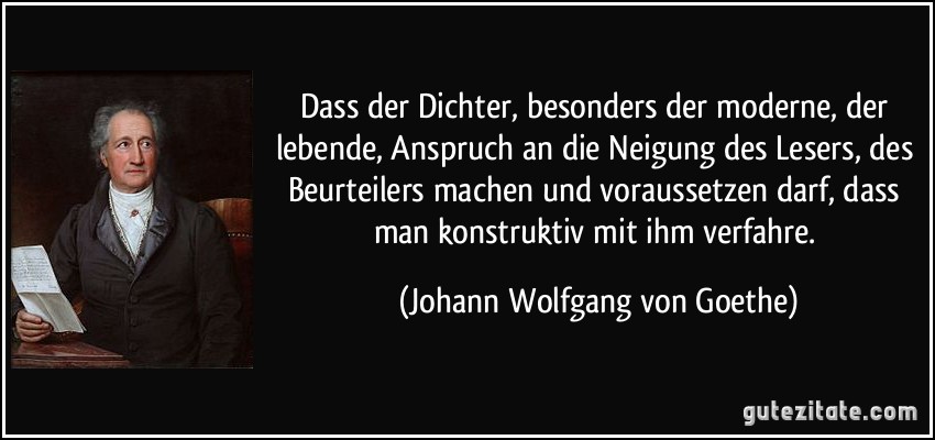 Dass der Dichter, besonders der moderne, der lebende, Anspruch an die Neigung des Lesers, des Beurteilers machen und voraussetzen darf, dass man konstruktiv mit ihm verfahre. (Johann Wolfgang von Goethe)