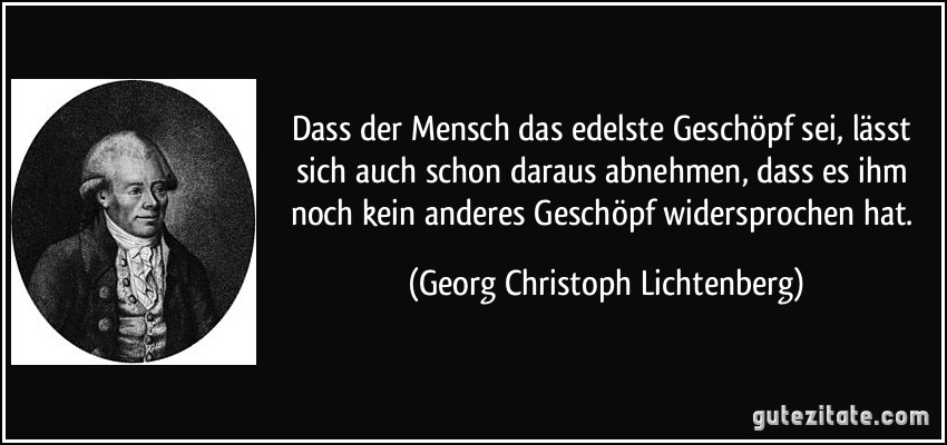 Dass der Mensch das edelste Geschöpf sei, lässt sich auch schon daraus abnehmen, dass es ihm noch kein anderes Geschöpf widersprochen hat. (Georg Christoph Lichtenberg)