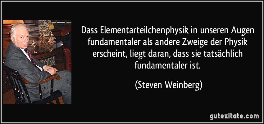 Dass Elementarteilchenphysik in unseren Augen fundamentaler als andere Zweige der Physik erscheint, liegt daran, dass sie tatsächlich fundamentaler ist. (Steven Weinberg)