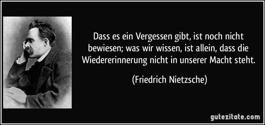 Dass es ein Vergessen gibt, ist noch nicht bewiesen; was wir wissen, ist allein, dass die Wiedererinnerung nicht in unserer Macht steht. (Friedrich Nietzsche)