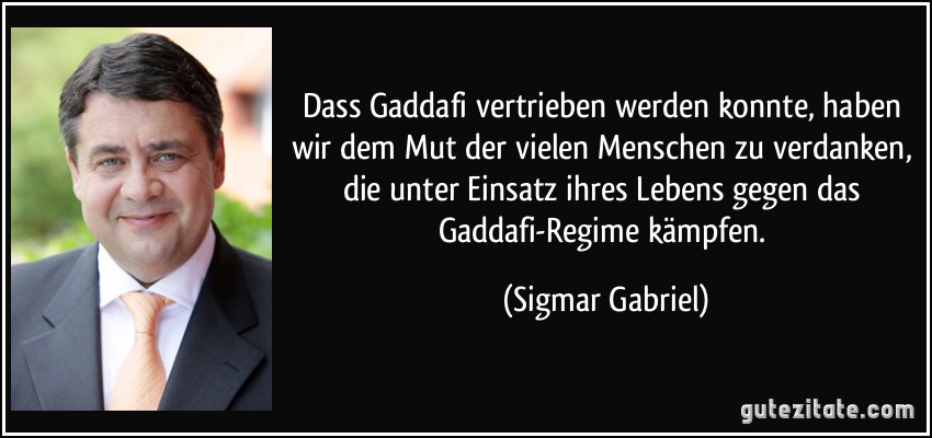 Dass Gaddafi vertrieben werden konnte, haben wir dem Mut der vielen Menschen zu verdanken, die unter Einsatz ihres Lebens gegen das Gaddafi-Regime kämpfen. (Sigmar Gabriel)