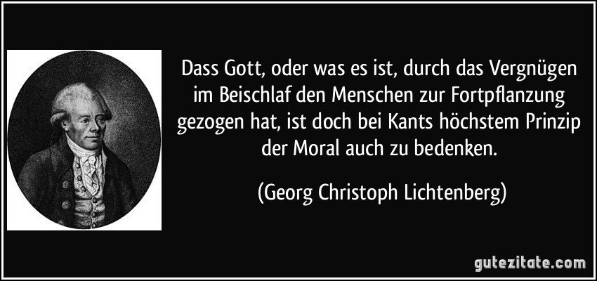 Dass Gott, oder was es ist, durch das Vergnügen im Beischlaf den Menschen zur Fortpflanzung gezogen hat, ist doch bei Kants höchstem Prinzip der Moral auch zu bedenken. (Georg Christoph Lichtenberg)