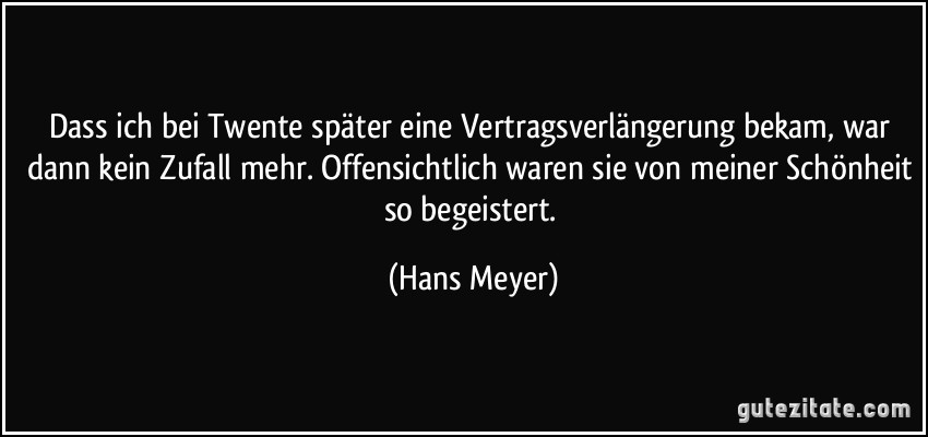 Dass ich bei Twente später eine Vertragsverlängerung bekam, war dann kein Zufall mehr. Offensichtlich waren sie von meiner Schönheit so begeistert. (Hans Meyer)