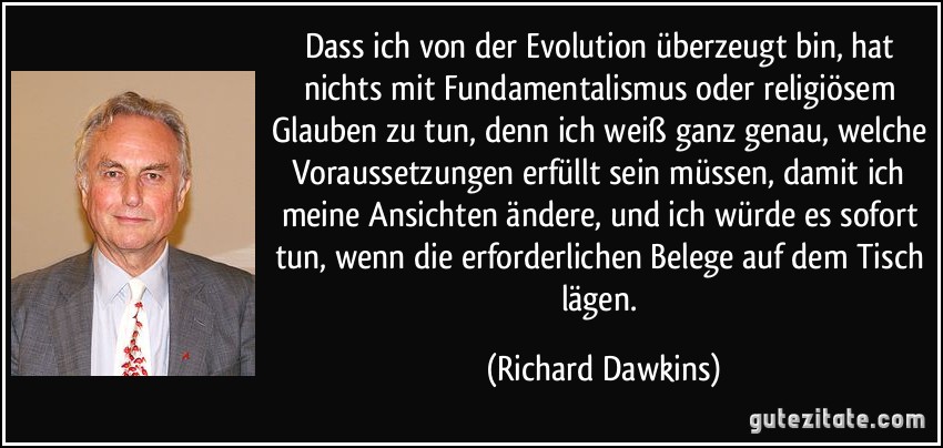 Dass ich von der Evolution überzeugt bin, hat nichts mit Fundamentalismus oder religiösem Glauben zu tun, denn ich weiß ganz genau, welche Voraussetzungen erfüllt sein müssen, damit ich meine Ansichten ändere, und ich würde es sofort tun, wenn die erforderlichen Belege auf dem Tisch lägen. (Richard Dawkins)
