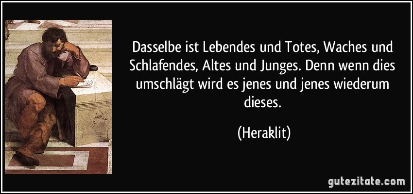 Dasselbe ist Lebendes und Totes, Waches und Schlafendes, Altes und Junges. Denn wenn dies umschlägt wird es jenes und jenes wiederum dieses. (Heraklit)