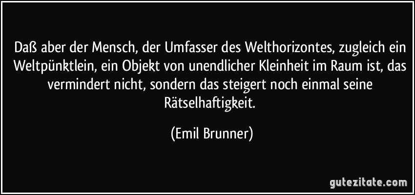 Daß aber der Mensch, der Umfasser des Welthorizontes, zugleich ein Weltpünktlein, ein Objekt von unendlicher Kleinheit im Raum ist, das vermindert nicht, sondern das steigert noch einmal seine Rätselhaftigkeit. (Emil Brunner)