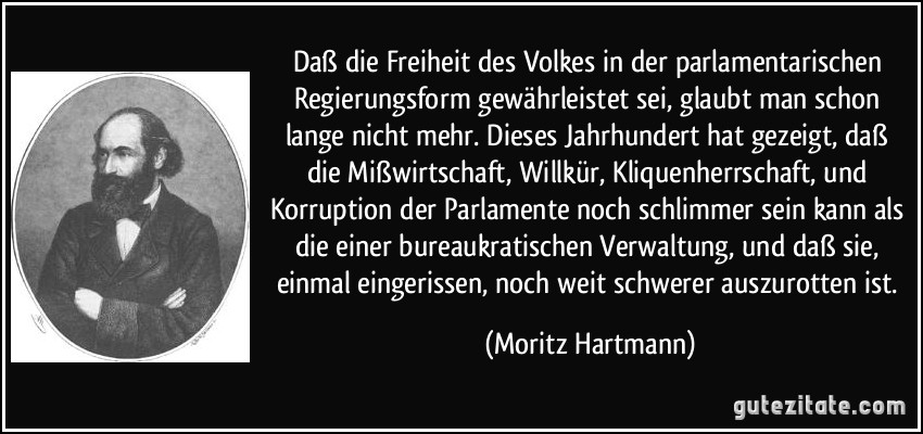 Daß die Freiheit des Volkes in der parlamentarischen Regierungsform gewährleistet sei, glaubt man schon lange nicht mehr. Dieses Jahrhundert hat gezeigt, daß die Mißwirtschaft, Willkür, Kliquenherrschaft, und Korruption der Parlamente noch schlimmer sein kann als die einer bureaukratischen Verwaltung, und daß sie, einmal eingerissen, noch weit schwerer auszurotten ist. (Moritz Hartmann)