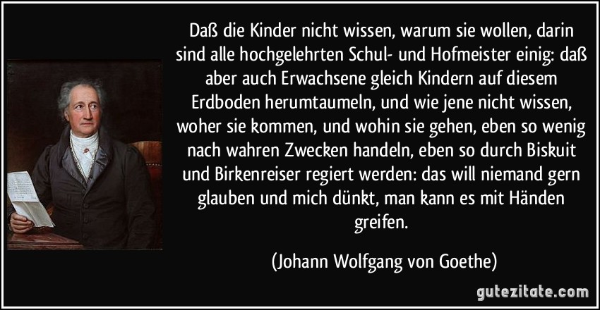 Daß die Kinder nicht wissen, warum sie wollen, darin sind alle hochgelehrten Schul- und Hofmeister einig: daß aber auch Erwachsene gleich Kindern auf diesem Erdboden herumtaumeln, und wie jene nicht wissen, woher sie kommen, und wohin sie gehen, eben so wenig nach wahren Zwecken handeln, eben so durch Biskuit und Birkenreiser regiert werden: das will niemand gern glauben und mich dünkt, man kann es mit Händen greifen. (Johann Wolfgang von Goethe)