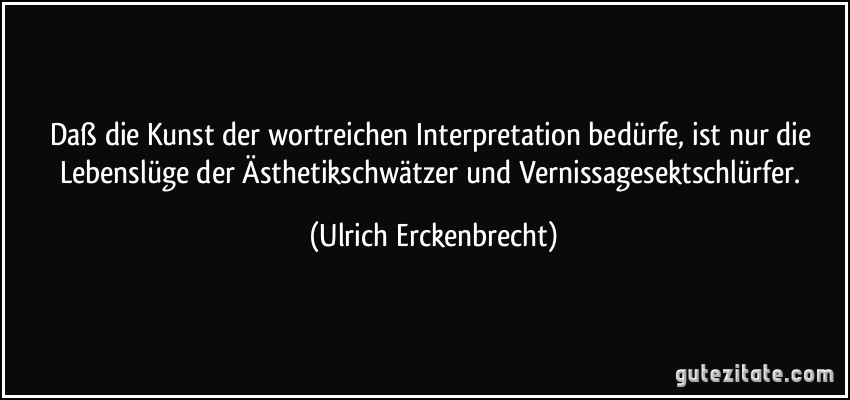 Daß die Kunst der wortreichen Interpretation bedürfe, ist nur die Lebenslüge der Ästhetikschwätzer und Vernissagesektschlürfer. (Ulrich Erckenbrecht)