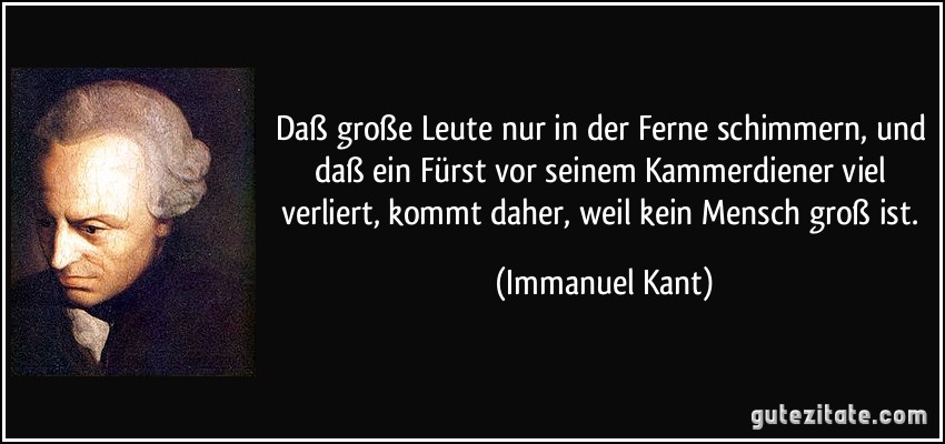 Daß große Leute nur in der Ferne schimmern, und daß ein Fürst vor seinem Kammerdiener viel verliert, kommt daher, weil kein Mensch groß ist. (Immanuel Kant)