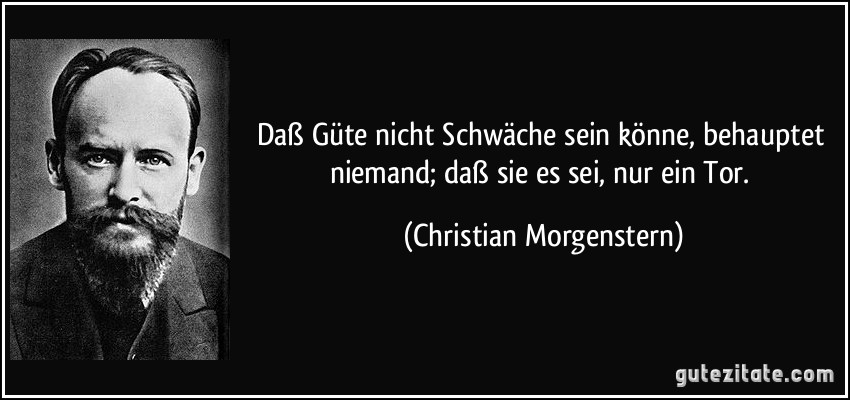 Daß Güte nicht Schwäche sein könne, behauptet niemand; daß sie es sei, nur ein Tor. (Christian Morgenstern)