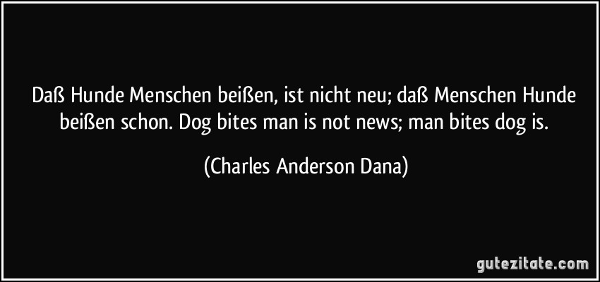 Daß Hunde Menschen beißen, ist nicht neu; daß Menschen Hunde beißen schon. Dog bites man is not news; man bites dog is. (Charles Anderson Dana)