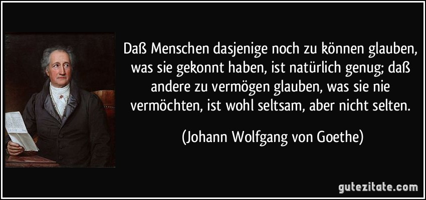 Daß Menschen dasjenige noch zu können glauben, was sie gekonnt haben, ist natürlich genug; daß andere zu vermögen glauben, was sie nie vermöchten, ist wohl seltsam, aber nicht selten. (Johann Wolfgang von Goethe)