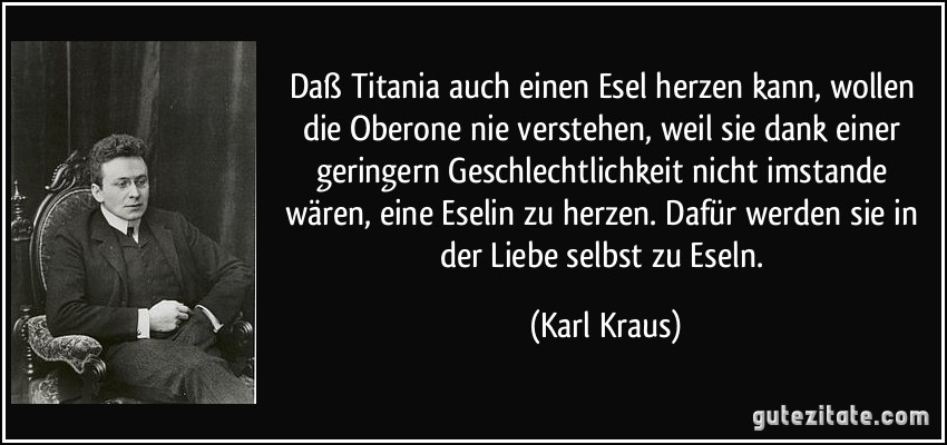 Daß Titania auch einen Esel herzen kann, wollen die Oberone nie verstehen, weil sie dank einer geringern Geschlechtlichkeit nicht imstande wären, eine Eselin zu herzen. Dafür werden sie in der Liebe selbst zu Eseln. (Karl Kraus)