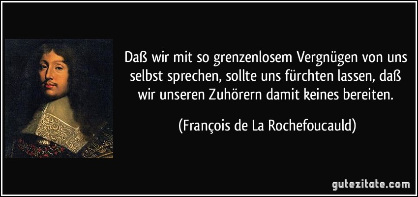 Daß wir mit so grenzenlosem Vergnügen von uns selbst sprechen, sollte uns fürchten lassen, daß wir unseren Zuhörern damit keines bereiten. (François de La Rochefoucauld)