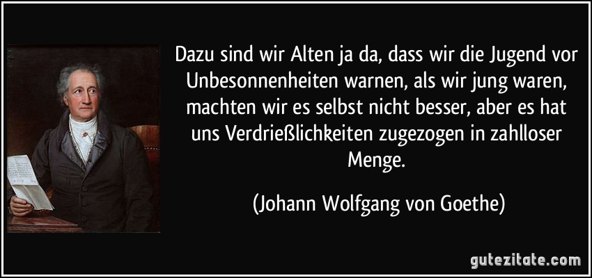 Dazu sind wir Alten ja da, dass wir die Jugend vor Unbesonnenheiten warnen, als wir jung waren, machten wir es selbst nicht besser, aber es hat uns Verdrießlichkeiten zugezogen in zahlloser Menge. (Johann Wolfgang von Goethe)