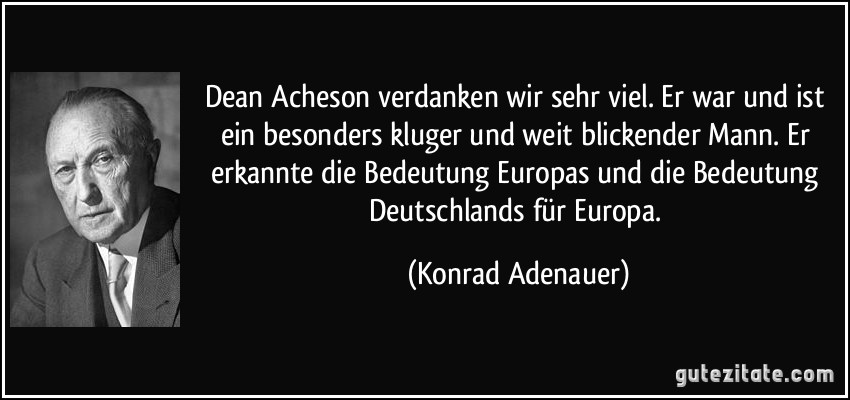 Dean Acheson verdanken wir sehr viel. Er war und ist ein besonders kluger und weit blickender Mann. Er erkannte die Bedeutung Europas und die Bedeutung Deutschlands für Europa. (Konrad Adenauer)