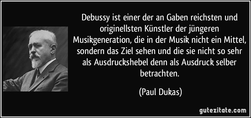 Debussy ist einer der an Gaben reichsten und originellsten Künstler der jüngeren Musikgeneration, die in der Musik nicht ein Mittel, sondern das Ziel sehen und die sie nicht so sehr als Ausdruckshebel denn als Ausdruck selber betrachten. (Paul Dukas)
