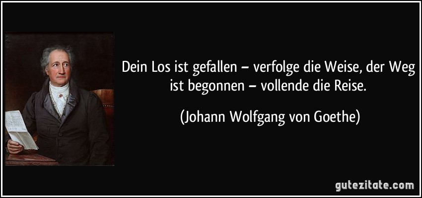 Dein Los ist gefallen – verfolge die Weise, der Weg ist begonnen – vollende die Reise. (Johann Wolfgang von Goethe)