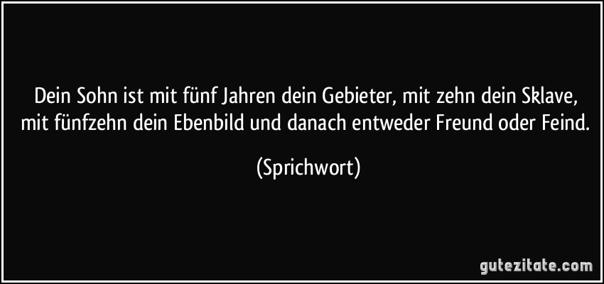 Dein Sohn ist mit fünf Jahren dein Gebieter, mit zehn dein Sklave, mit fünfzehn dein Ebenbild und danach entweder Freund oder Feind. (Sprichwort)