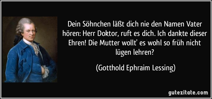 Dein Söhnchen läßt dich nie den Namen Vater hören: Herr Doktor, ruft es dich. Ich dankte dieser Ehren! Die Mutter wollt' es wohl so früh nicht lügen lehren? (Gotthold Ephraim Lessing)