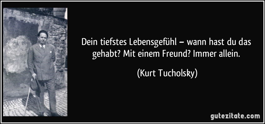 Dein tiefstes Lebensgefühl – wann hast du das gehabt? Mit einem Freund? Immer allein. (Kurt Tucholsky)