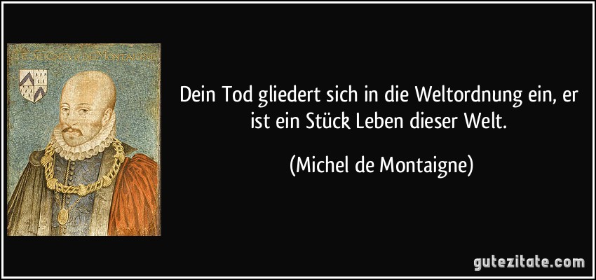 Dein Tod gliedert sich in die Weltordnung ein, er ist ein Stück Leben dieser Welt. (Michel de Montaigne)