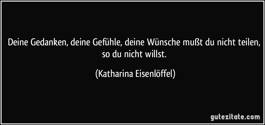 Deine Gedanken, deine Gefühle, deine Wünsche mußt du nicht teilen, so du nicht willst. (Katharina Eisenlöffel)