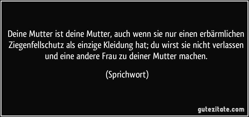 Deine Mutter ist deine Mutter, auch wenn sie nur einen erbärmlichen Ziegenfellschutz als einzige Kleidung hat; du wirst sie nicht verlassen und eine andere Frau zu deiner Mutter machen. (Sprichwort)