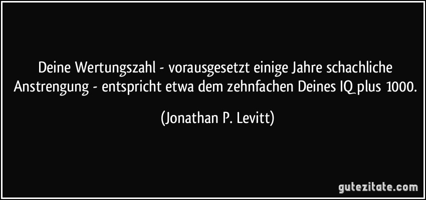 Deine Wertungszahl - vorausgesetzt einige Jahre schachliche Anstrengung - entspricht etwa dem zehnfachen Deines IQ plus 1000. (Jonathan P. Levitt)