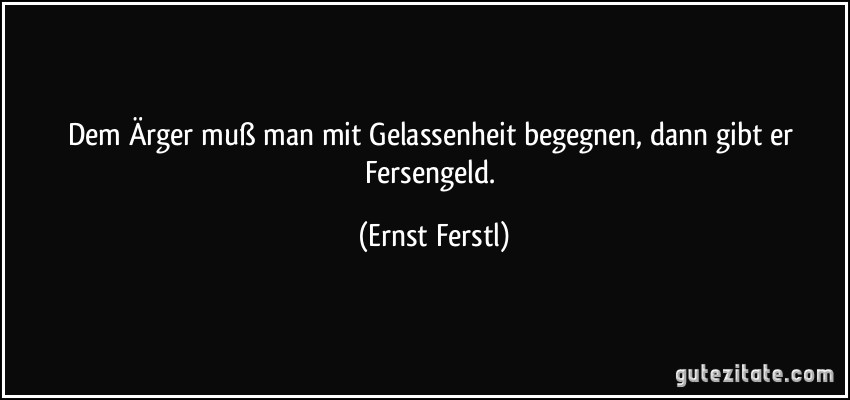 Dem Ärger muß man mit Gelassenheit begegnen, dann gibt er Fersengeld. (Ernst Ferstl)