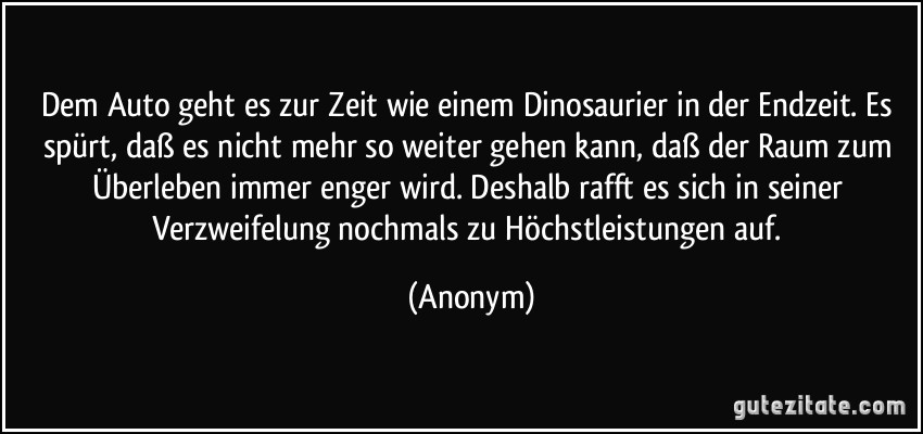 Dem Auto geht es zur Zeit wie einem Dinosaurier in der Endzeit. Es spürt, daß es nicht mehr so weiter gehen kann, daß der Raum zum Überleben immer enger wird. Deshalb rafft es sich in seiner Verzweifelung nochmals zu Höchstleistungen auf. (Anonym)