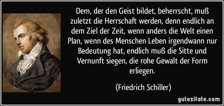 Dem, der den Geist bildet, beherrscht, muß zuletzt die Herrschaft werden, denn endlich an dem Ziel der Zeit, wenn anders die Welt einen Plan, wenn des Menschen Leben irgendwann nur Bedeutung hat, endlich muß die Sitte und Vernunft siegen, die rohe Gewalt der Form erliegen. (Friedrich Schiller)