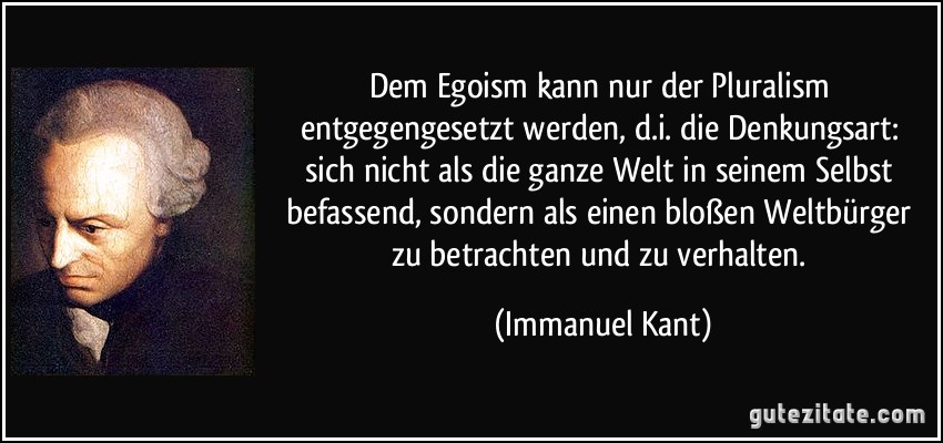 Dem Egoism kann nur der Pluralism entgegengesetzt werden, d.i. die Denkungsart: sich nicht als die ganze Welt in seinem Selbst befassend, sondern als einen bloßen Weltbürger zu betrachten und zu verhalten. (Immanuel Kant)