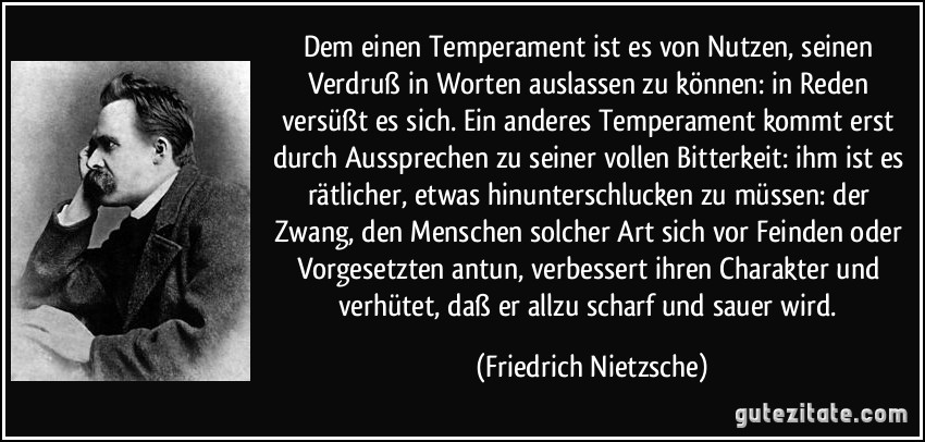 Dem einen Temperament ist es von Nutzen, seinen Verdruß in Worten auslassen zu können: in Reden versüßt es sich. Ein anderes Temperament kommt erst durch Aussprechen zu seiner vollen Bitterkeit: ihm ist es rätlicher, etwas hinunterschlucken zu müssen: der Zwang, den Menschen solcher Art sich vor Feinden oder Vorgesetzten antun, verbessert ihren Charakter und verhütet, daß er allzu scharf und sauer wird. (Friedrich Nietzsche)