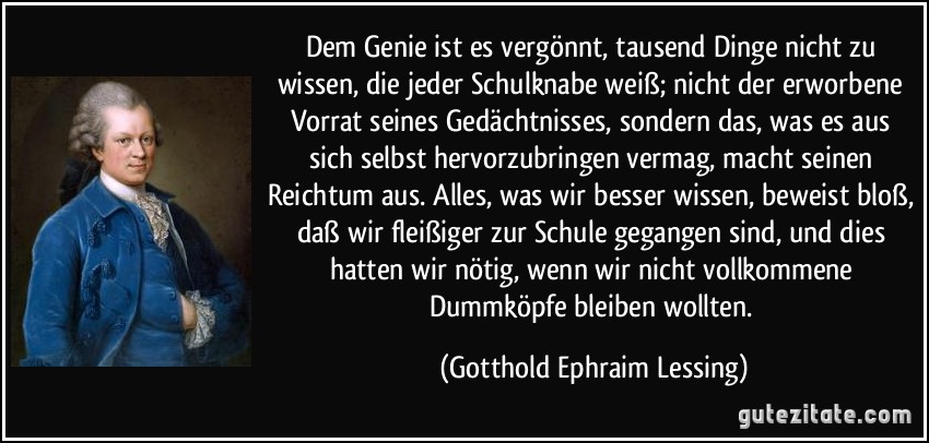 Dem Genie ist es vergönnt, tausend Dinge nicht zu wissen, die jeder Schulknabe weiß; nicht der erworbene Vorrat seines Gedächtnisses, sondern das, was es aus sich selbst hervorzubringen vermag, macht seinen Reichtum aus. Alles, was wir besser wissen, beweist bloß, daß wir fleißiger zur Schule gegangen sind, und dies hatten wir nötig, wenn wir nicht vollkommene Dummköpfe bleiben wollten. (Gotthold Ephraim Lessing)