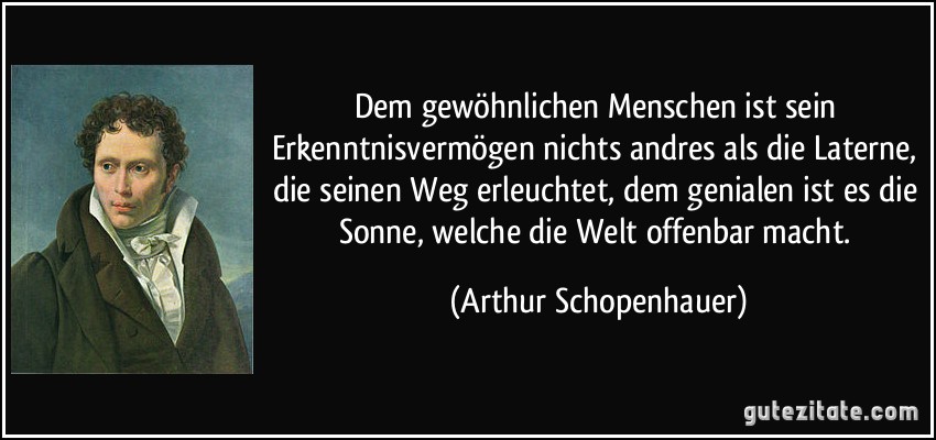 Dem gewöhnlichen Menschen ist sein Erkenntnisvermögen nichts andres als die Laterne, die seinen Weg erleuchtet, dem genialen ist es die Sonne, welche die Welt offenbar macht. (Arthur Schopenhauer)