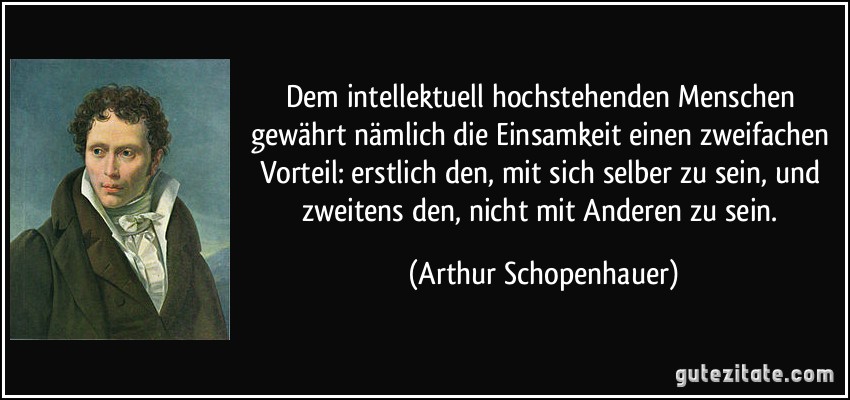 Dem intellektuell hochstehenden Menschen gewährt nämlich die Einsamkeit einen zweifachen Vorteil: erstlich den, mit sich selber zu sein, und zweitens den, nicht mit Anderen zu sein. (Arthur Schopenhauer)