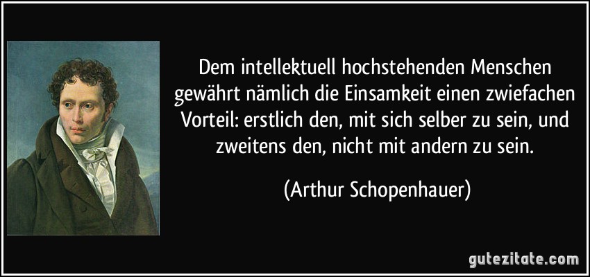 Dem intellektuell hochstehenden Menschen gewährt nämlich die Einsamkeit einen zwiefachen Vorteil: erstlich den, mit sich selber zu sein, und zweitens den, nicht mit andern zu sein. (Arthur Schopenhauer)