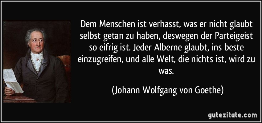 Dem Menschen ist verhasst, was er nicht glaubt selbst getan zu haben, deswegen der Parteigeist so eifrig ist. Jeder Alberne glaubt, ins beste einzugreifen, und alle Welt, die nichts ist, wird zu was. (Johann Wolfgang von Goethe)