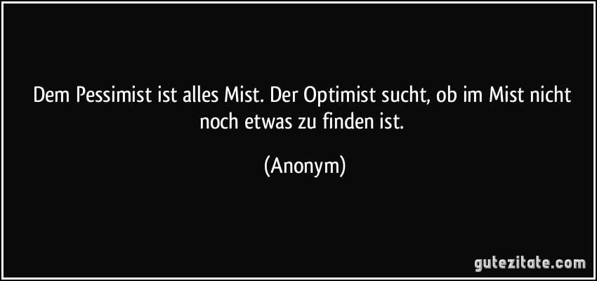 Dem Pessimist ist alles Mist./ Der Optimist sucht, ob im Mist/ nicht noch etwas zu finden ist. (Anonym)