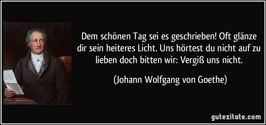 Dem schönen Tag sei es geschrieben! Oft glänze dir sein heiteres Licht. Uns hörtest du nicht auf zu lieben doch bitten wir: Vergiß uns nicht. (Johann Wolfgang von Goethe)